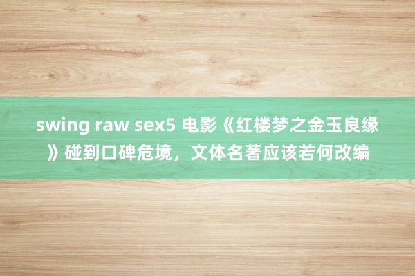swing raw sex5 电影《红楼梦之金玉良缘》碰到口碑危境，文体名著应该若何改编