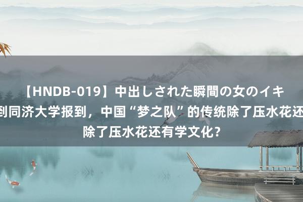 【HNDB-019】中出しされた瞬間の女のイキ顔 陈芋汐到同济大学报到，中国“梦之队”的传统除了压水花还有学文化？