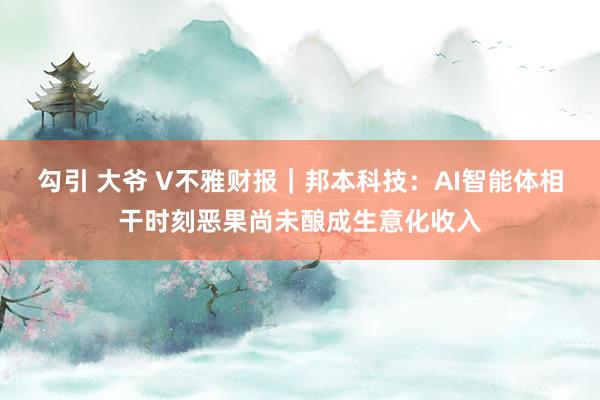 勾引 大爷 V不雅财报｜邦本科技：AI智能体相干时刻恶果尚未酿成生意化收入