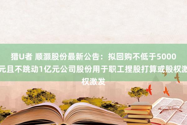 猎U者 顺灏股份最新公告：拟回购不低于5000万元且不跳动1亿元公司股份用于职工捏股打算或股权激发