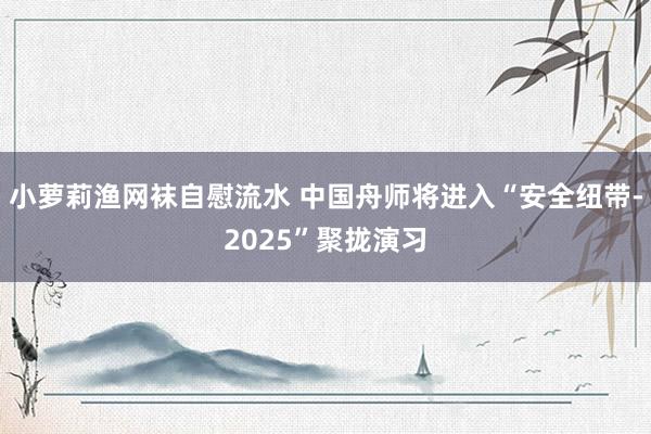 小萝莉渔网袜自慰流水 中国舟师将进入“安全纽带-2025”聚拢演习