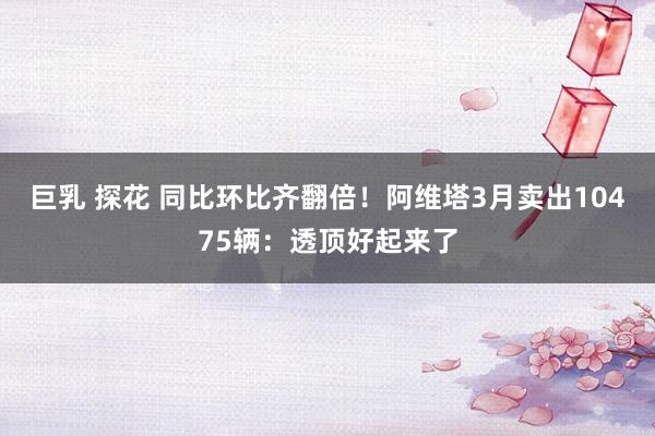 巨乳 探花 同比环比齐翻倍！阿维塔3月卖出10475辆：透顶好起来了