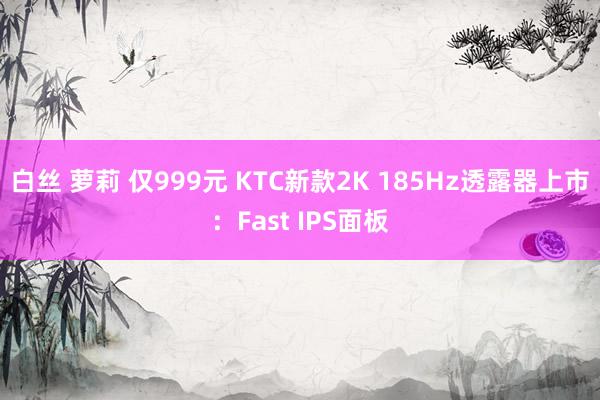 白丝 萝莉 仅999元 KTC新款2K 185Hz透露器上市：Fast IPS面板