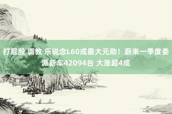 打屁股 调教 乐说念L60成最大元勋！蔚来一季度委派新车42094台 大涨超4成