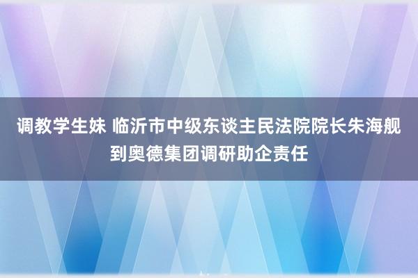 调教学生妹 临沂市中级东谈主民法院院长朱海舰到奥德集团调研助企责任