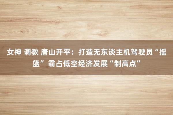 女神 调教 唐山开平：打造无东谈主机驾驶员“摇篮” 霸占低空经济发展“制高点”
