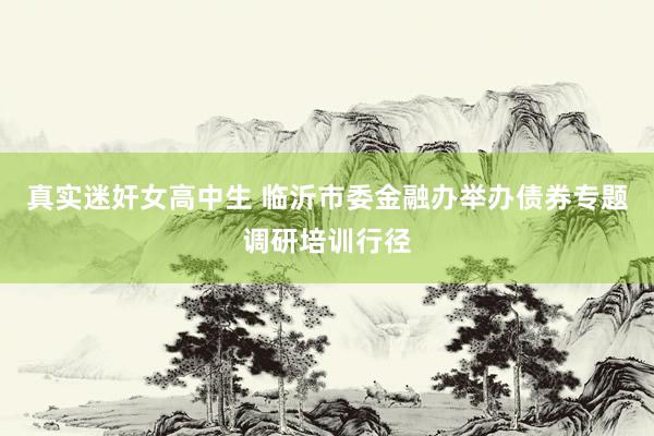 真实迷奸女高中生 临沂市委金融办举办债券专题调研培训行径