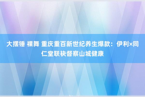大摆锤 裸舞 重庆重百新世纪养生爆款：伊利×同仁堂联袂督察山城健康