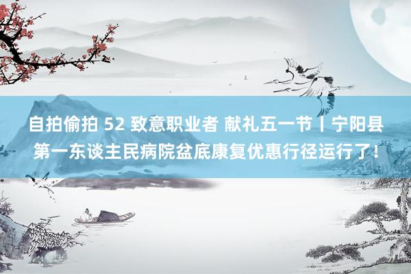 自拍偷拍 52 致意职业者 献礼五一节丨宁阳县第一东谈主民病院盆底康复优惠行径运行了！