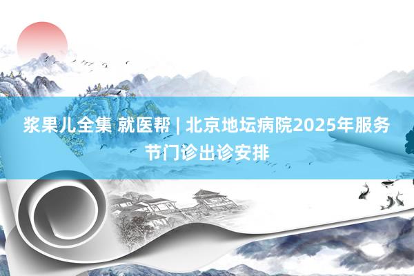 浆果儿全集 就医帮 | 北京地坛病院2025年服务节门诊出诊安排