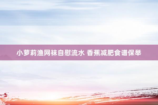 小萝莉渔网袜自慰流水 香蕉减肥食谱保举