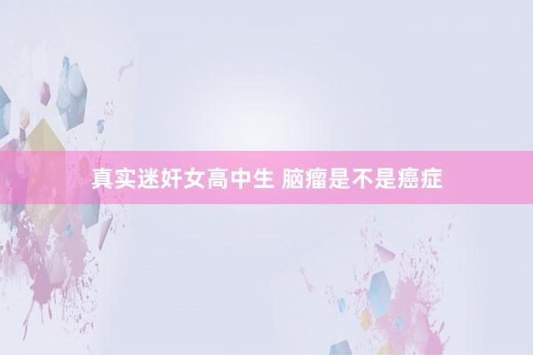 真实迷奸女高中生 脑瘤是不是癌症