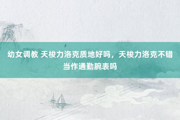 幼女调教 天梭力洛克质地好吗，天梭力洛克不错当作通勤腕表吗