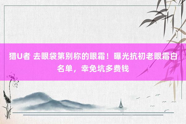 猎U者 去眼袋第别称的眼霜！曝光抗初老眼霜白名单，幸免坑多费钱