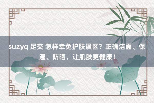 suzyq 足交 怎样幸免护肤误区？正确洁面、保湿、防晒，让肌肤更健康！