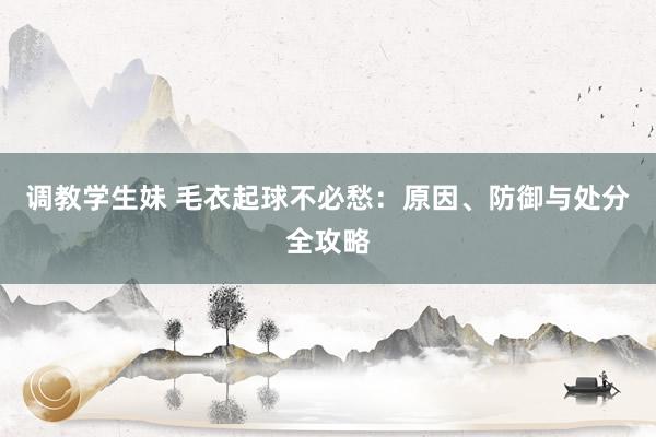 调教学生妹 毛衣起球不必愁：原因、防御与处分全攻略