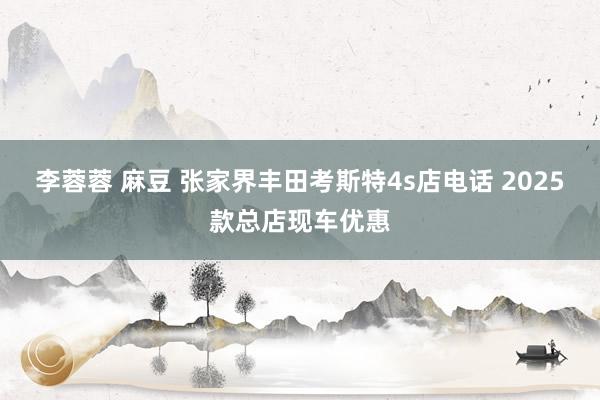 李蓉蓉 麻豆 张家界丰田考斯特4s店电话 2025款总店现车优惠