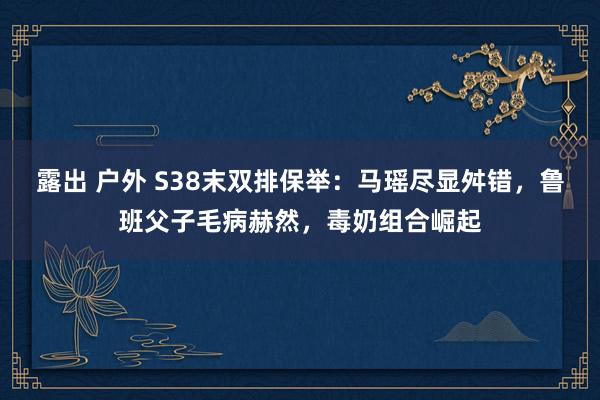 露出 户外 S38末双排保举：马瑶尽显舛错，鲁班父子毛病赫然，毒奶组合崛起