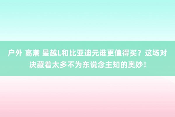 户外 高潮 星越L和比亚迪元谁更值得买？这场对决藏着太多不为东说念主知的奥妙！