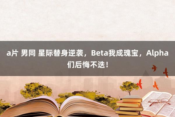 a片 男同 星际替身逆袭，Beta我成瑰宝，Alpha们后悔不迭！