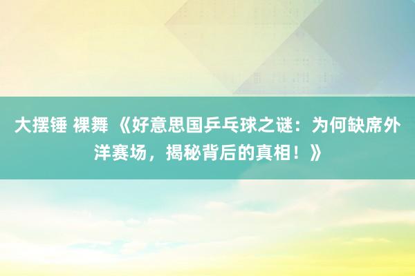 大摆锤 裸舞 《好意思国乒乓球之谜：为何缺席外洋赛场，揭秘背后的真相！》