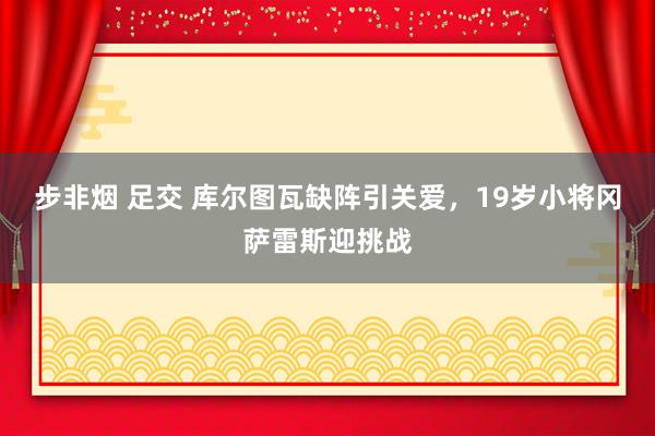 步非烟 足交 库尔图瓦缺阵引关爱，19岁小将冈萨雷斯迎挑战