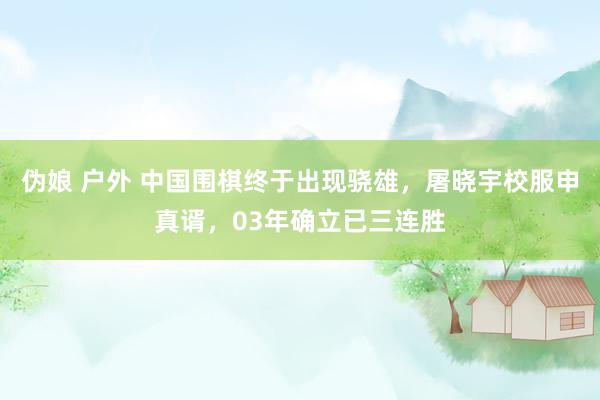 伪娘 户外 中国围棋终于出现骁雄，屠晓宇校服申真谞，03年确立已三连胜