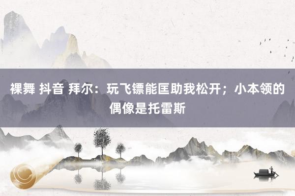 裸舞 抖音 拜尔：玩飞镖能匡助我松开；小本领的偶像是托雷斯