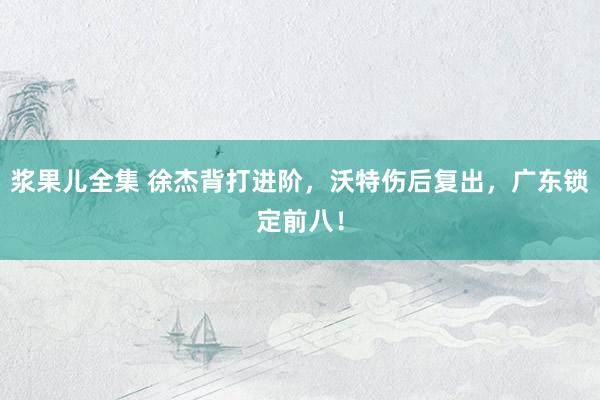 浆果儿全集 徐杰背打进阶，沃特伤后复出，广东锁定前八！