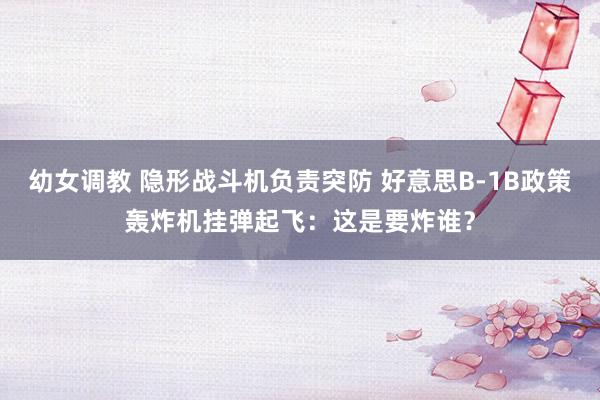 幼女调教 隐形战斗机负责突防 好意思B-1B政策轰炸机挂弹起飞：这是要炸谁？
