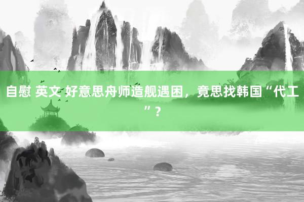 自慰 英文 好意思舟师造舰遇困，竟思找韩国“代工”？
