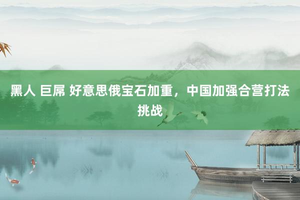 黑人 巨屌 好意思俄宝石加重，中国加强合营打法挑战
