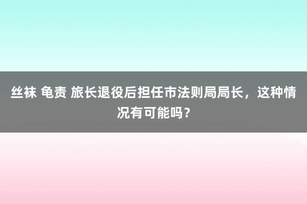 丝袜 龟责 旅长退役后担任市法则局局长，这种情况有可能吗？