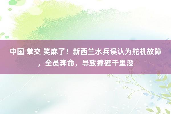 中国 拳交 笑麻了！新西兰水兵误认为舵机故障，全员奔命，导致撞礁千里没