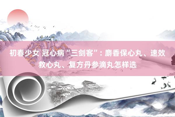 初春少女 冠心病“三剑客”: 麝香保心丸、速效救心丸、复方丹参滴丸怎样选