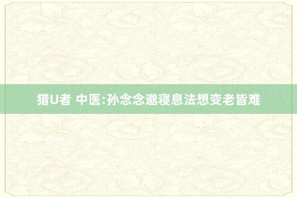 猎U者 中医:孙念念邈寝息法想变老皆难
