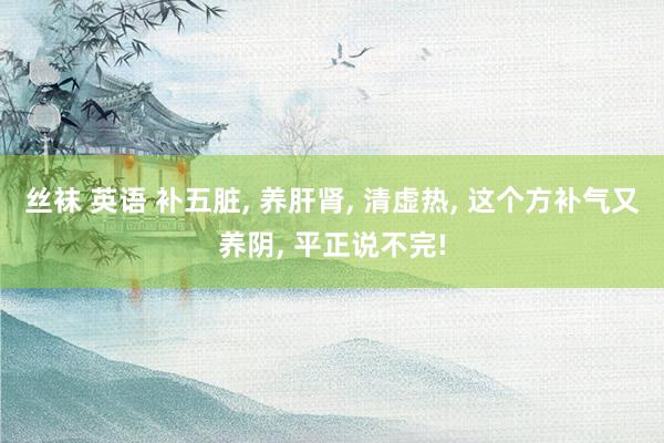 丝袜 英语 补五脏， 养肝肾， 清虚热， 这个方补气又养阴， 平正说不完!