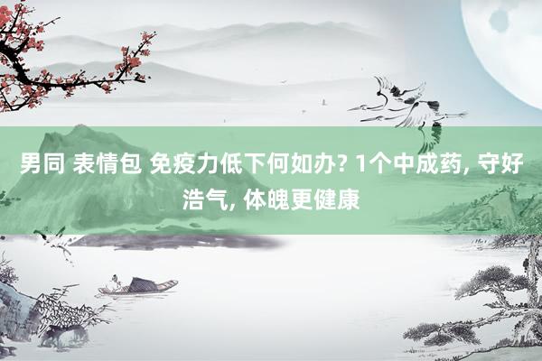 男同 表情包 免疫力低下何如办? 1个中成药， 守好浩气， 体魄更健康