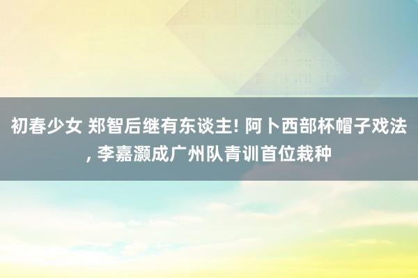 初春少女 郑智后继有东谈主! 阿卜西部杯帽子戏法， 李嘉灏成广州队青训首位栽种