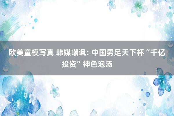 欧美童模写真 韩媒嘲讽: 中国男足天下杯“千亿投资”神色泡汤
