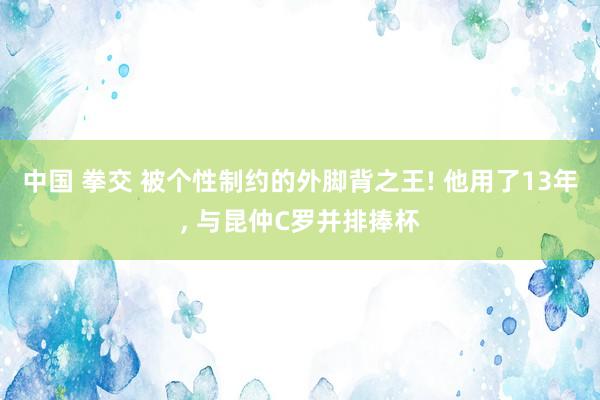 中国 拳交 被个性制约的外脚背之王! 他用了13年， 与昆仲C罗并排捧杯