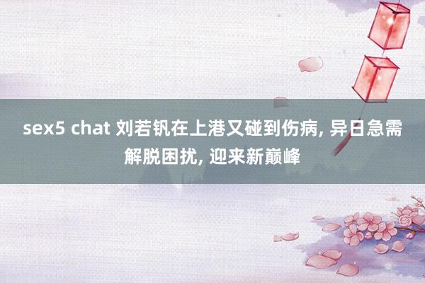 sex5 chat 刘若钒在上港又碰到伤病， 异日急需解脱困扰， 迎来新巅峰