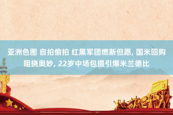 亚洲色图 自拍偷拍 红黑军团燃新但愿， 国米回购阻挠奥妙， 22岁中场包摄引爆米兰德比