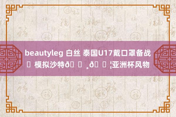 beautyleg 白丝 泰国U17戴口罩备战⚽模拟沙特🇸🇦亚洲杯风物