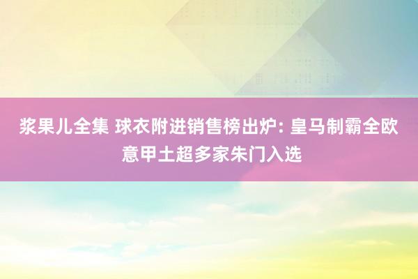 浆果儿全集 球衣附进销售榜出炉: 皇马制霸全欧 意甲土超多家朱门入选