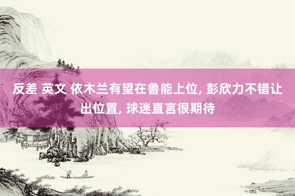 反差 英文 依木兰有望在鲁能上位， 彭欣力不错让出位置， 球迷直言很期待