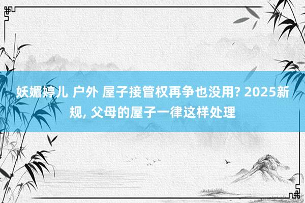 妖媚婷儿 户外 屋子接管权再争也没用? 2025新规， 父母的屋子一律这样处理