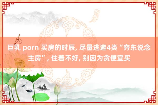 巨乳 porn 买房的时辰， 尽量逃避4类“穷东说念主房”， 住着不好， 别因为贪便宜买