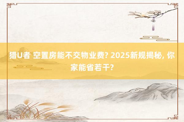猎U者 空置房能不交物业费? 2025新规揭秘， 你家能省若干?