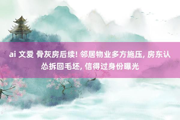 ai 文爱 骨灰房后续! 邻居物业多方施压， 房东认怂拆回毛坯， 信得过身份曝光